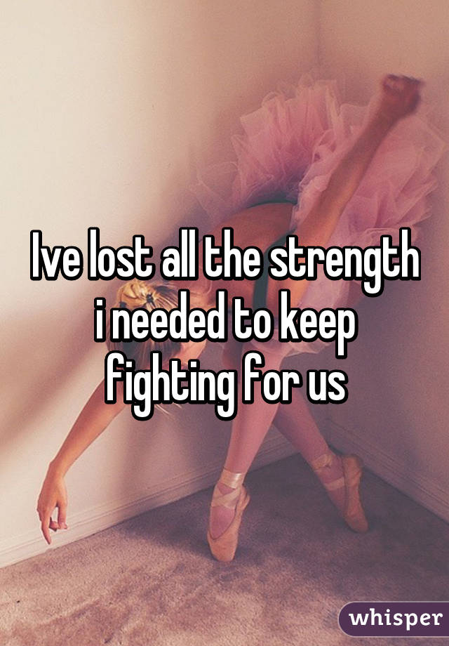 Ive lost all the strength i needed to keep fighting for us