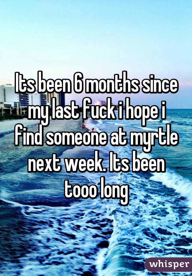 Its been 6 months since my last fuck i hope i find someone at myrtle next week. Its been tooo long