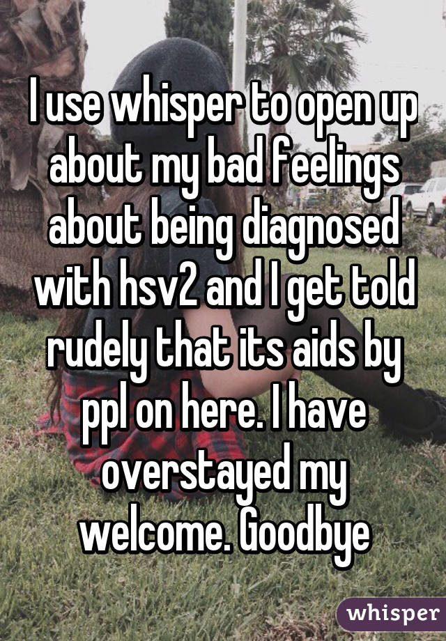 I use whisper to open up about my bad feelings about being diagnosed with hsv2 and I get told rudely that its aids by ppl on here. I have overstayed my welcome. Goodbye