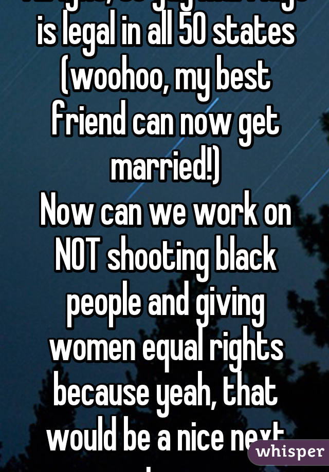 Alright, so gay marriage is legal in all 50 states (woohoo, my best friend can now get married!)
Now can we work on NOT shooting black people and giving women equal rights because yeah, that would be a nice next step. 