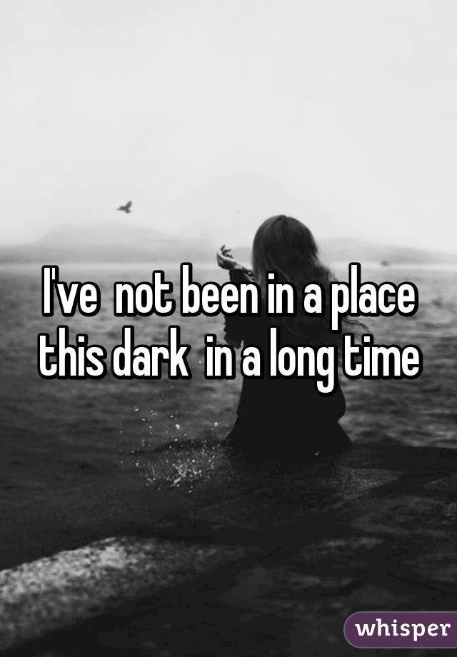 I've  not been in a place this dark  in a long time