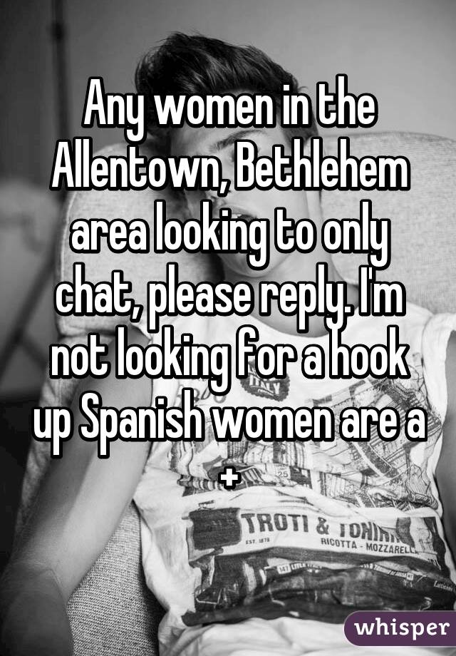 Any women in the Allentown, Bethlehem area looking to only chat, please reply. I'm not looking for a hook up Spanish women are a +
