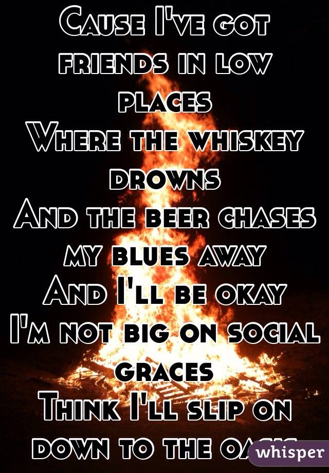 Cause I've got friends in low places 
Where the whiskey drowns 
And the beer chases my blues away 
And I'll be okay 
I'm not big on social graces 
Think I'll slip on down to the oasis 