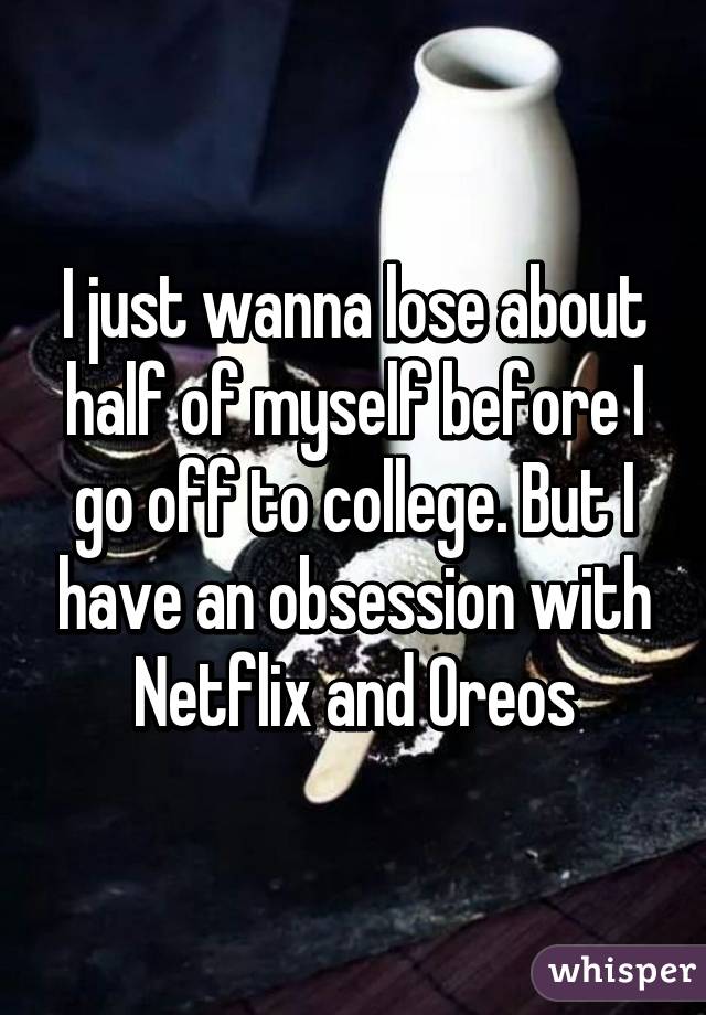 I just wanna lose about half of myself before I go off to college. But I have an obsession with Netflix and Oreos