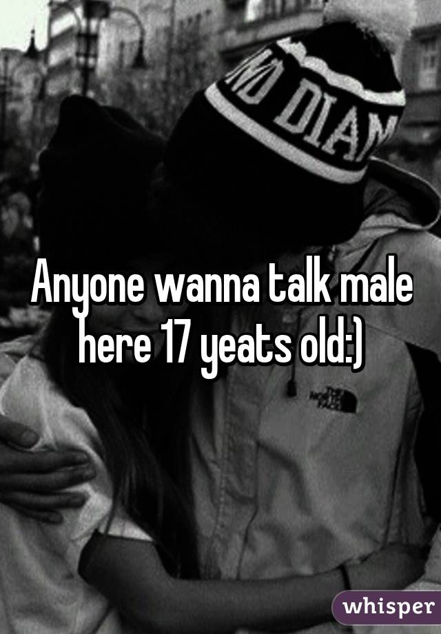 Anyone wanna talk male here 17 yeats old:)