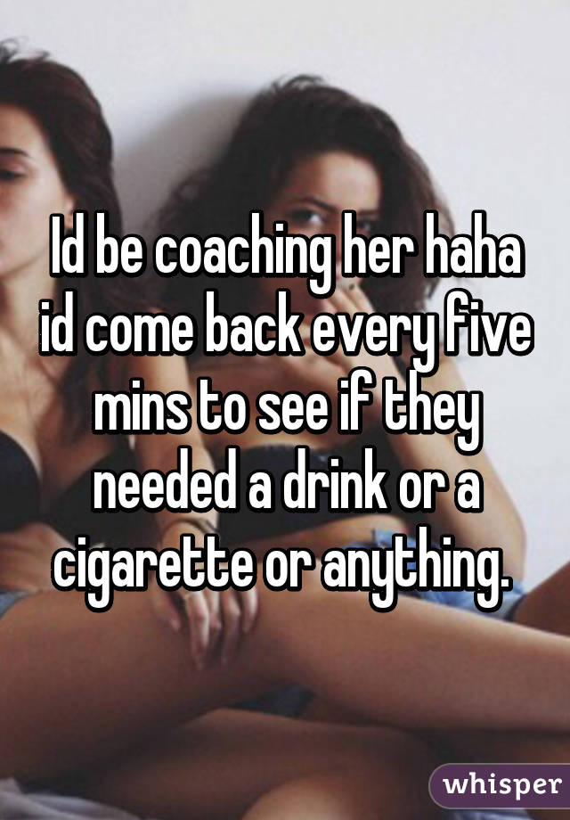 Id be coaching her haha id come back every five mins to see if they needed a drink or a cigarette or anything. 