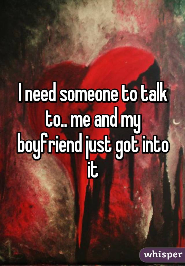 I need someone to talk to.. me and my boyfriend just got into it