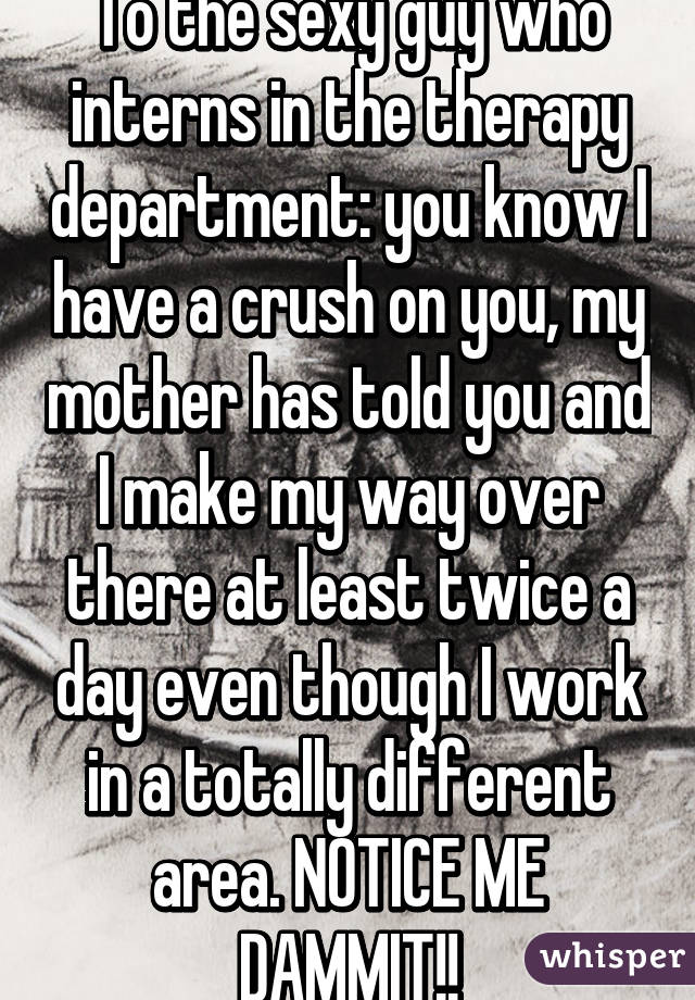 To the sexy guy who interns in the therapy department: you know I have a crush on you, my mother has told you and I make my way over there at least twice a day even though I work in a totally different area. NOTICE ME DAMMIT!!