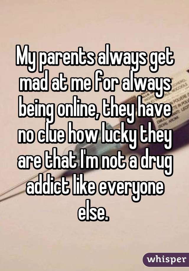 My parents always get mad at me for always being online, they have no clue how lucky they are that I'm not a drug addict like everyone else. 