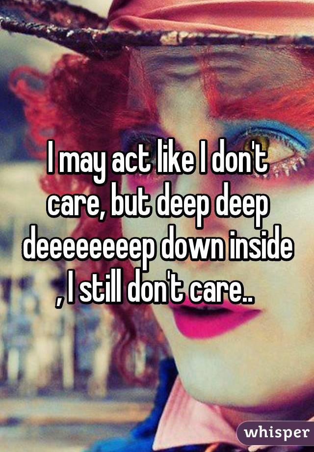 I may act like I don't care, but deep deep deeeeeeeep down inside , I still don't care.. 