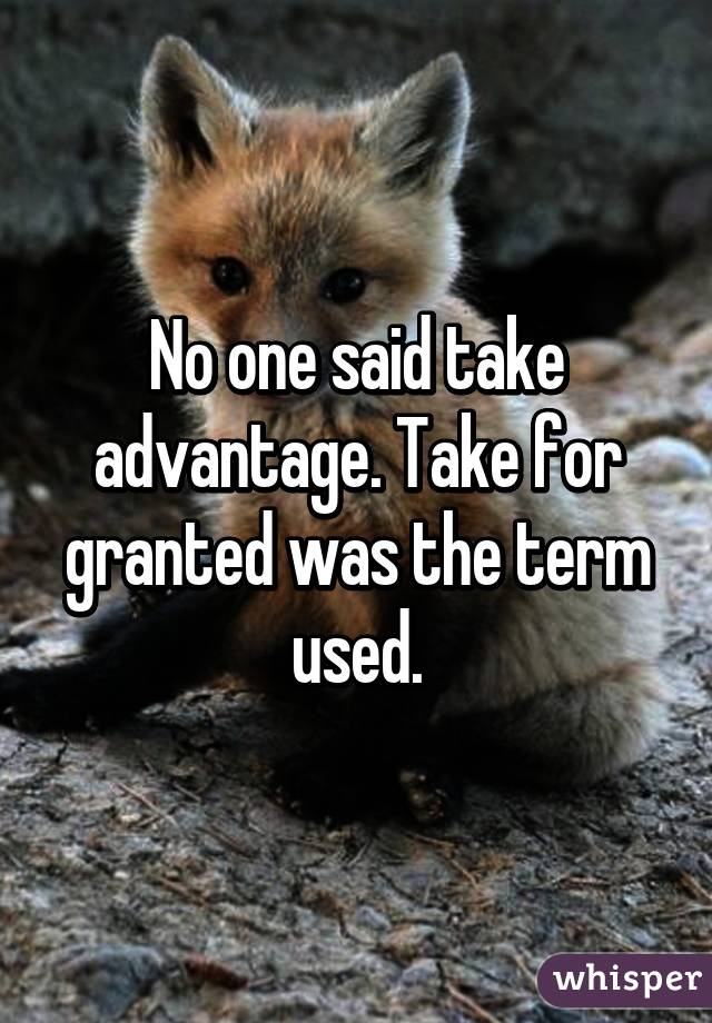 No one said take advantage. Take for granted was the term used.