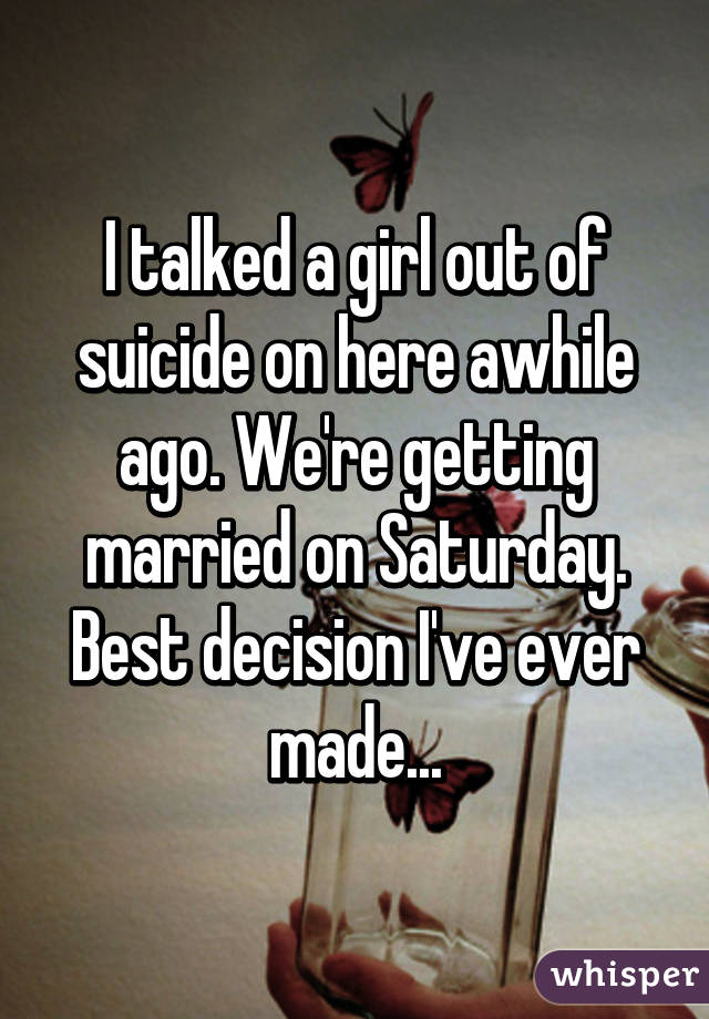 I talked a girl out of suicide on here awhile ago. We're getting married on Saturday. Best decision I've ever made...