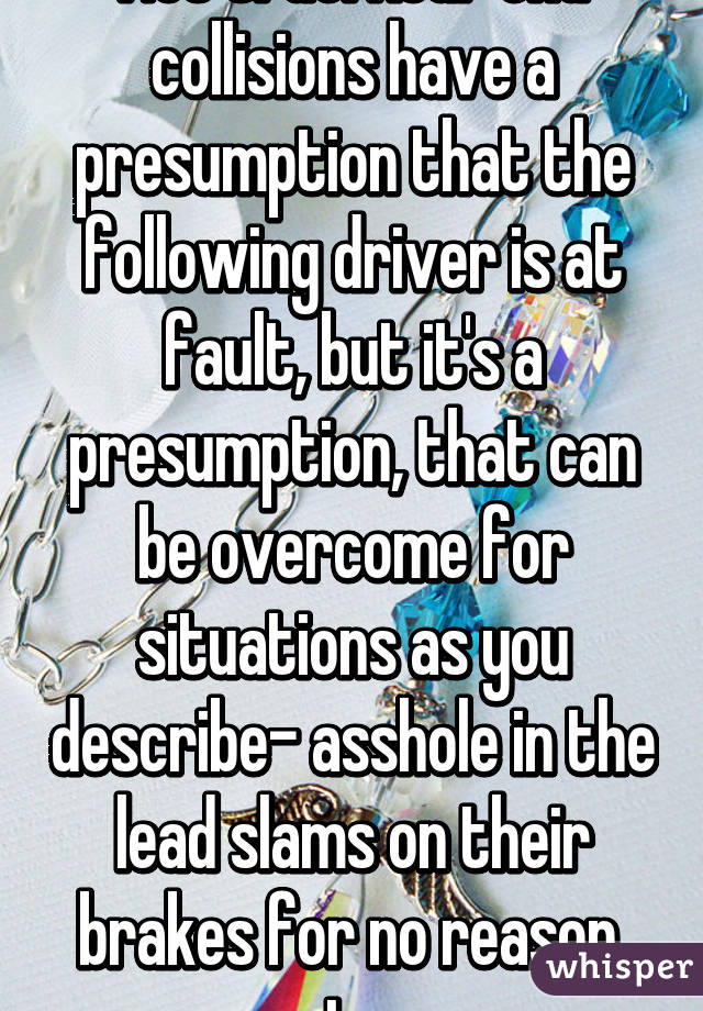 Not true. Rear end collisions have a presumption that the following driver is at fault, but it's a presumption, that can be overcome for situations as you describe- asshole in the lead slams on their brakes for no reason, etc. 