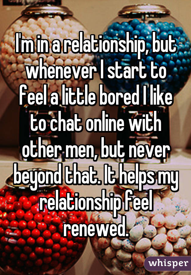 I'm in a relationship, but whenever I start to feel a little bored I like to chat online with other men, but never beyond that. It helps my relationship feel renewed.
