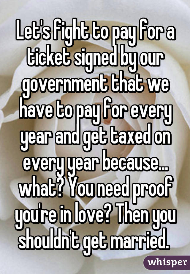 Let's fight to pay for a ticket signed by our government that we have to pay for every year and get taxed on every year because... what? You need proof you're in love? Then you shouldn't get married. 