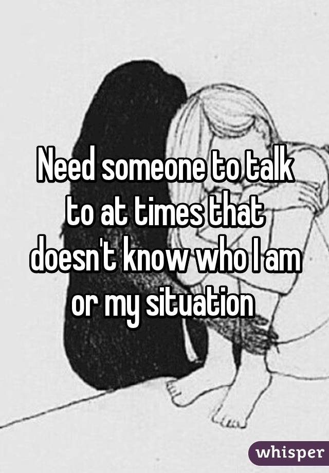 Need someone to talk to at times that doesn't know who I am or my situation 