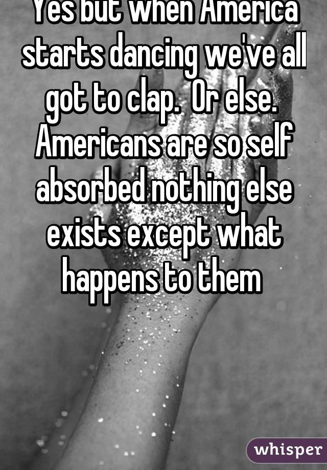 Yes but when America starts dancing we've all got to clap.  Or else.  Americans are so self absorbed nothing else exists except what happens to them 



