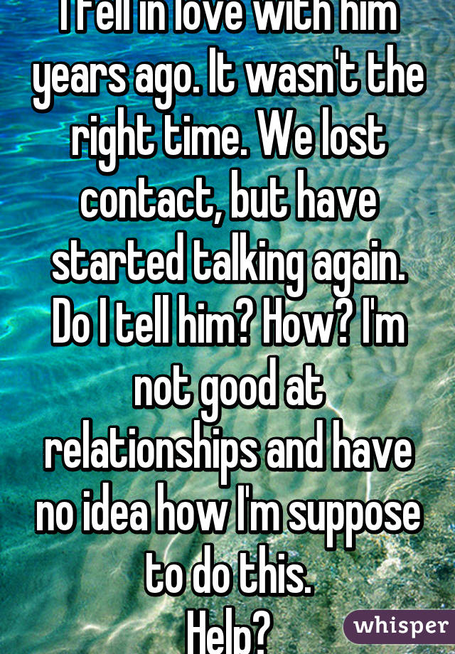 I fell in love with him years ago. It wasn't the right time. We lost contact, but have started talking again. Do I tell him? How? I'm not good at relationships and have no idea how I'm suppose to do this.
Help?