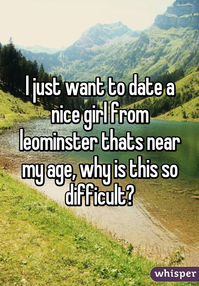 I just want to date a nice girl from leominster thats near my age, why is this so difficult?