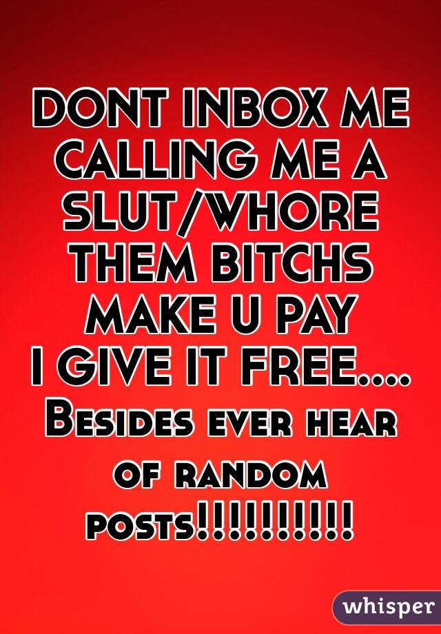 DONT INBOX ME CALLING ME A SLUT/WHORE 
THEM BITCHS MAKE U PAY
I GIVE IT FREE....
Besides ever hear
 of random posts!!!!!!!!!!