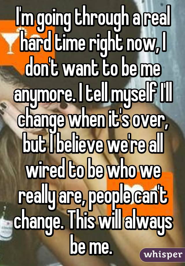 I'm going through a real hard time right now, I don't want to be me anymore. I tell myself I'll change when it's over, but I believe we're all wired to be who we really are, people can't change. This will always be me. 