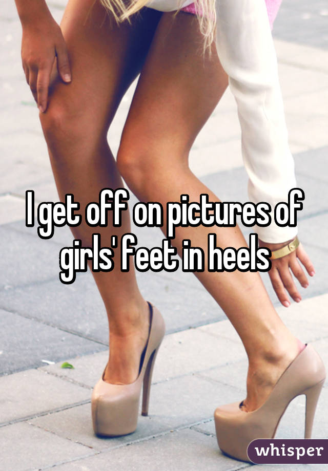 I get off on pictures of girls' feet in heels