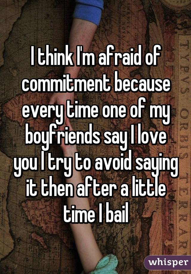 I think I'm afraid of commitment because every time one of my boyfriends say I love you I try to avoid saying it then after a little time I bail