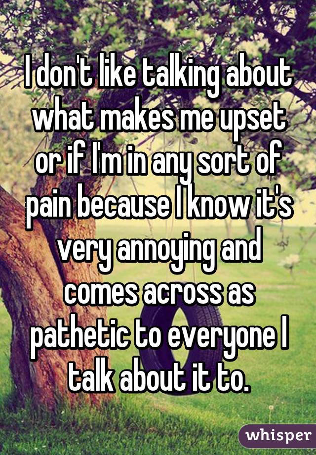 I don't like talking about what makes me upset or if I'm in any sort of pain because I know it's very annoying and comes across as pathetic to everyone I talk about it to.