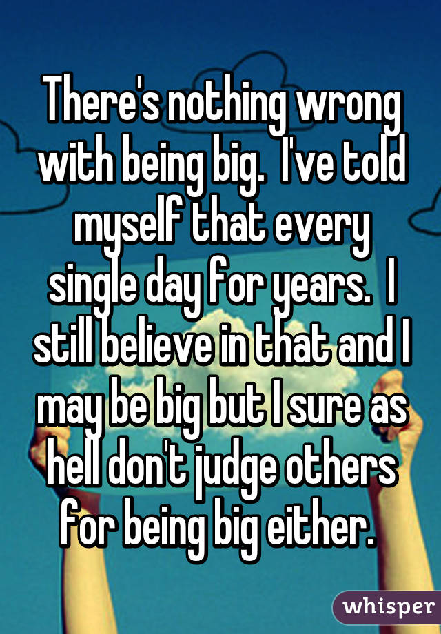 There's nothing wrong with being big.  I've told myself that every single day for years.  I still believe in that and I may be big but I sure as hell don't judge others for being big either. 