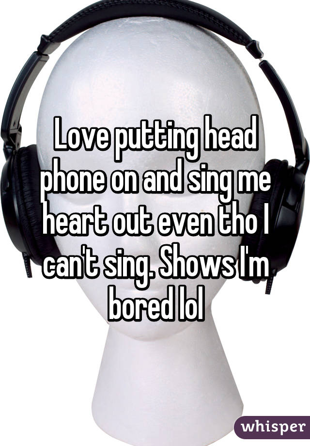 Love putting head phone on and sing me heart out even tho I can't sing. Shows I'm bored lol