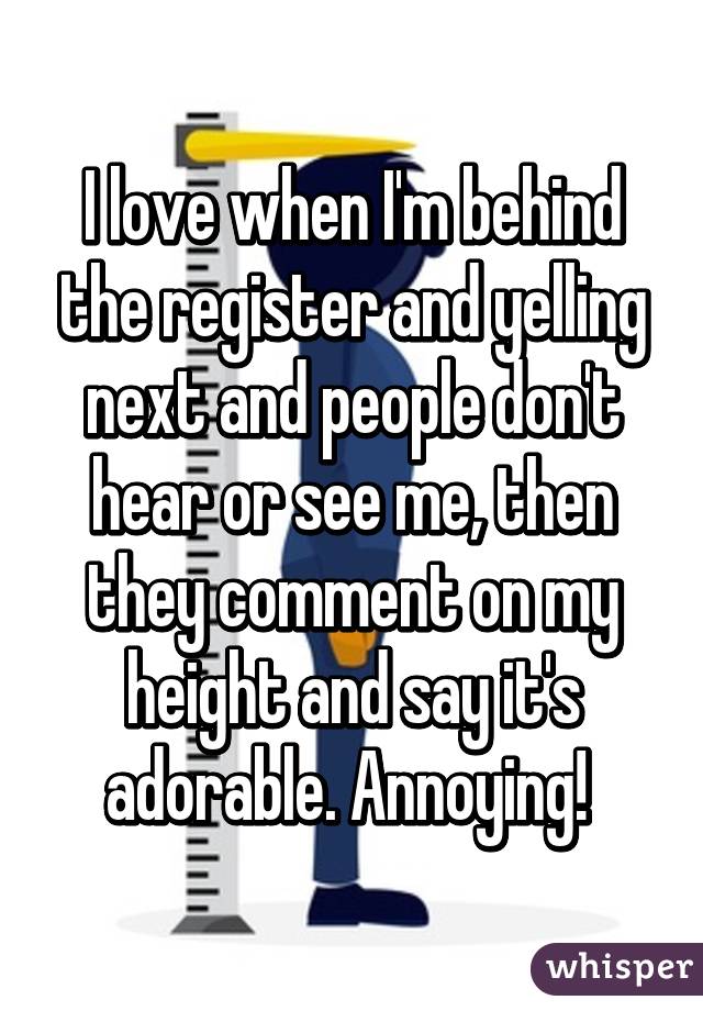I love when I'm behind the register and yelling next and people don't hear or see me, then they comment on my height and say it's adorable. Annoying! 