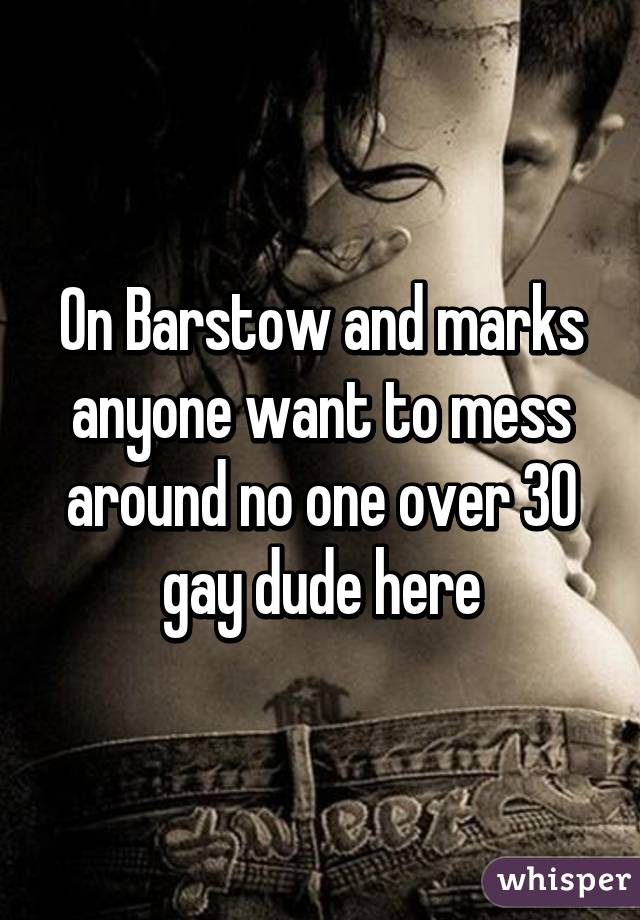 On Barstow and marks anyone want to mess around no one over 30 gay dude here