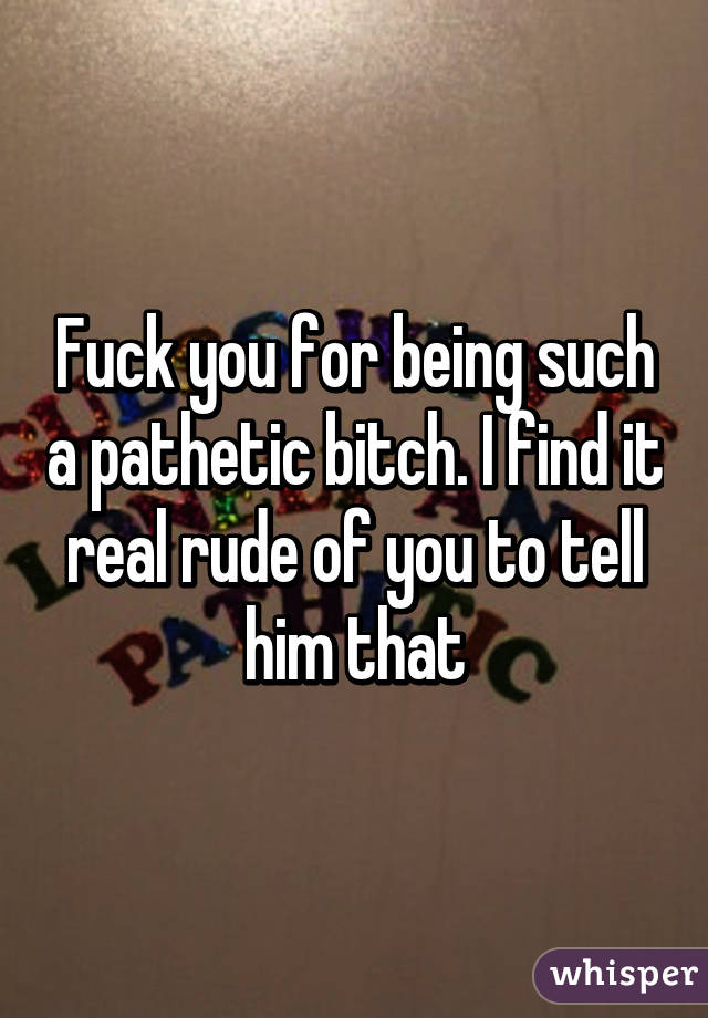 Fuck you for being such a pathetic bitch. I find it real rude of you to tell him that
