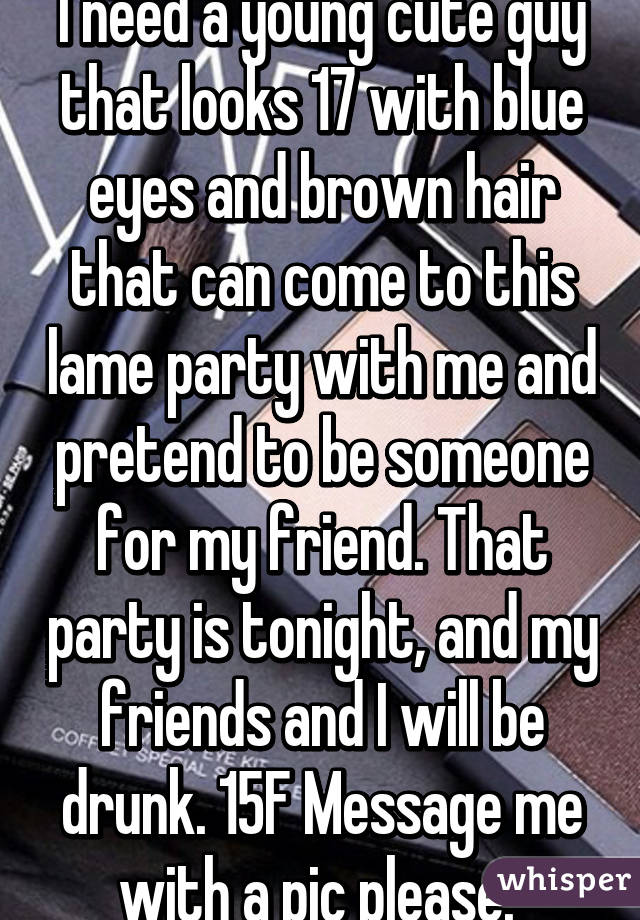 I need a young cute guy that looks 17 with blue eyes and brown hair that can come to this lame party with me and pretend to be someone for my friend. That party is tonight, and my friends and I will be drunk. 15F Message me with a pic please. 