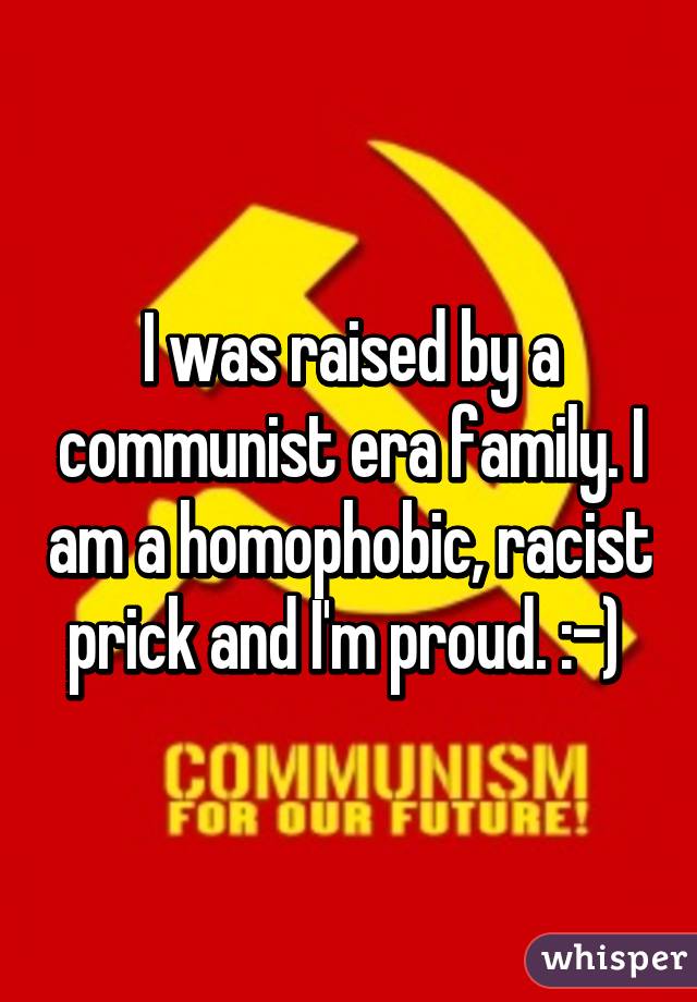 I was raised by a communist era family. I am a homophobic, racist prick and I'm proud. :-) 