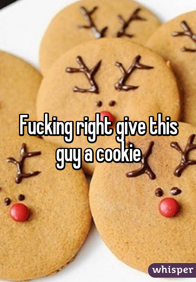 Fucking right give this guy a cookie