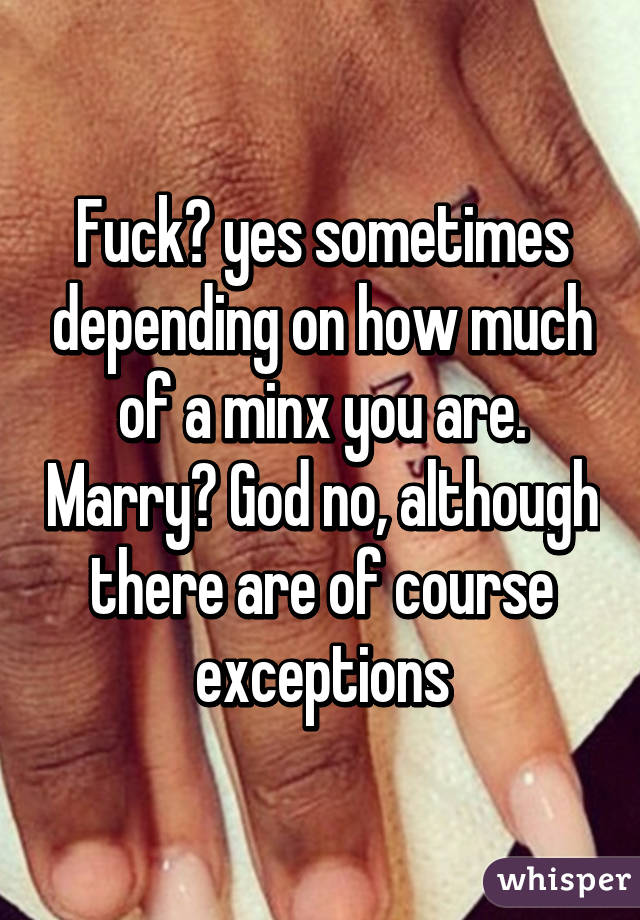 Fuck? yes sometimes depending on how much of a minx you are. Marry? God no, although there are of course exceptions