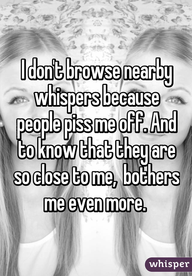 I don't browse nearby whispers because people piss me off. And to know that they are so close to me,  bothers me even more. 