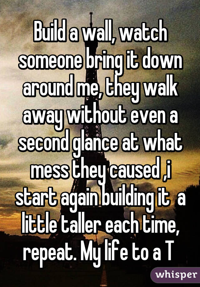 Build a wall, watch someone bring it down around me, they walk away without even a second glance at what mess they caused ,i start again building it  a little taller each time, repeat. My life to a T 