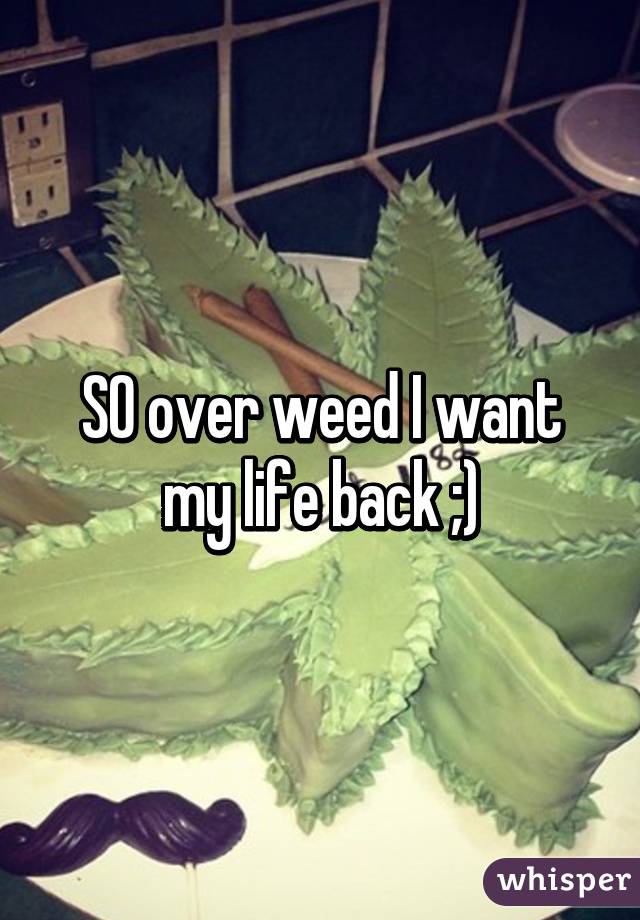 SO over weed I want my life back ;)