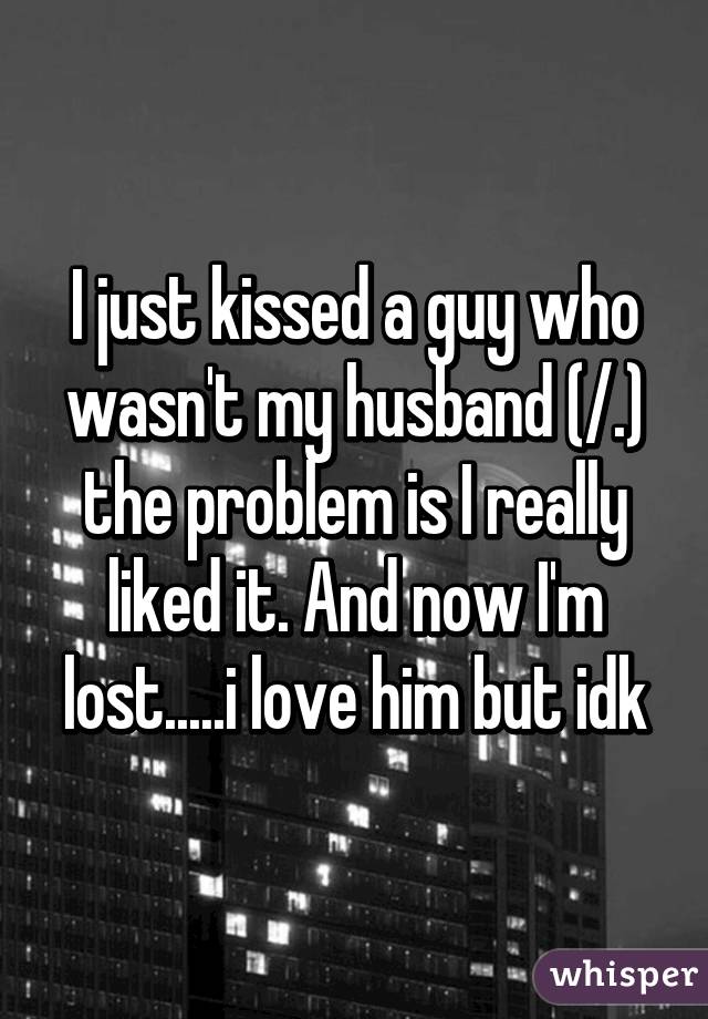 I just kissed a guy who wasn't my husband (/.\) the problem is I really liked it. And now I'm lost.....i love him but idk