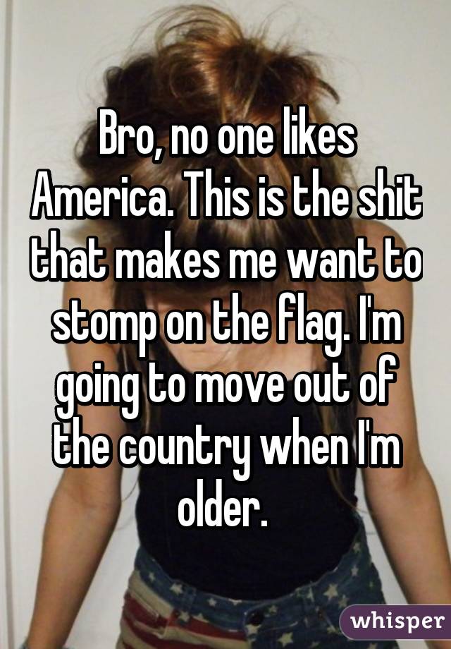 Bro, no one likes America. This is the shit that makes me want to stomp on the flag. I'm going to move out of the country when I'm older. 
