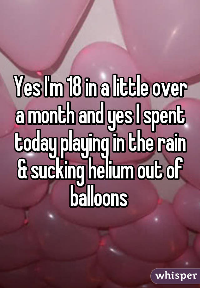 Yes I'm 18 in a little over a month and yes I spent today playing in the rain & sucking helium out of balloons 