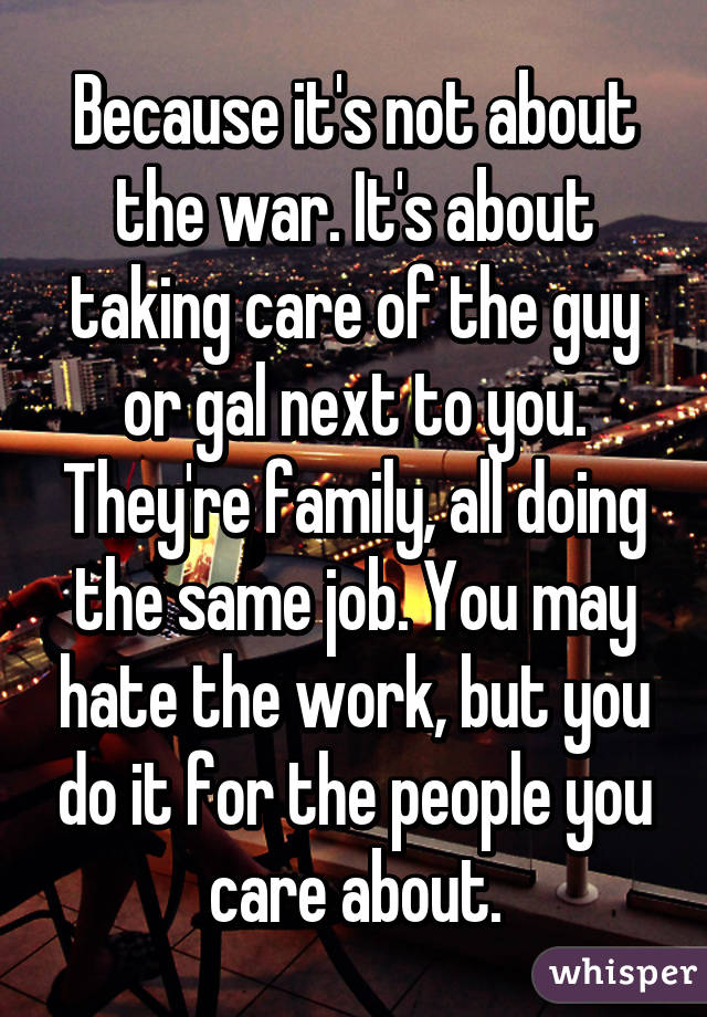 Because it's not about the war. It's about taking care of the guy or gal next to you. They're family, all doing the same job. You may hate the work, but you do it for the people you care about.