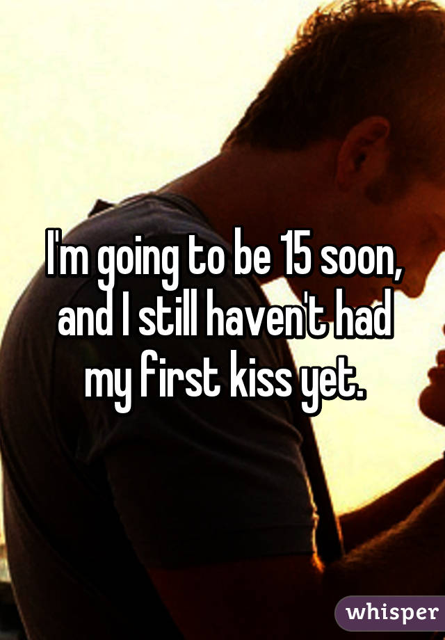 I'm going to be 15 soon, and I still haven't had my first kiss yet.