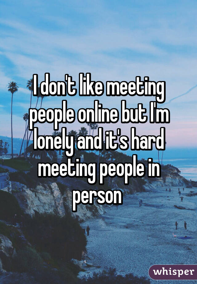 I don't like meeting people online but I'm lonely and it's hard meeting people in person 
