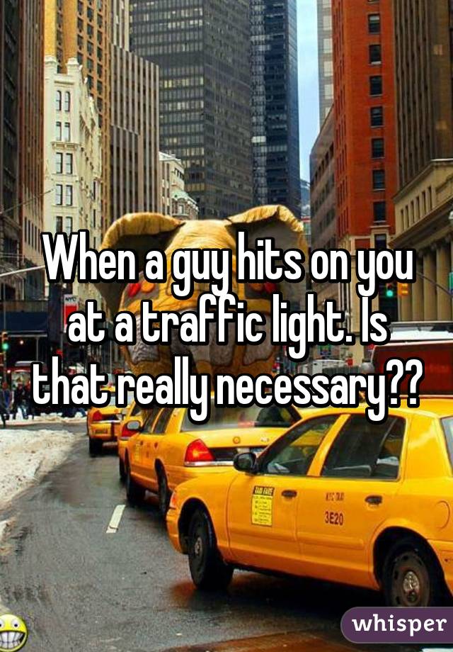 When a guy hits on you at a traffic light. Is that really necessary??