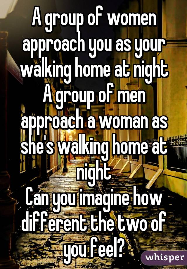 A group of women approach you as your walking home at night
A group of men approach a woman as she's walking home at night
Can you imagine how different the two of you feel?