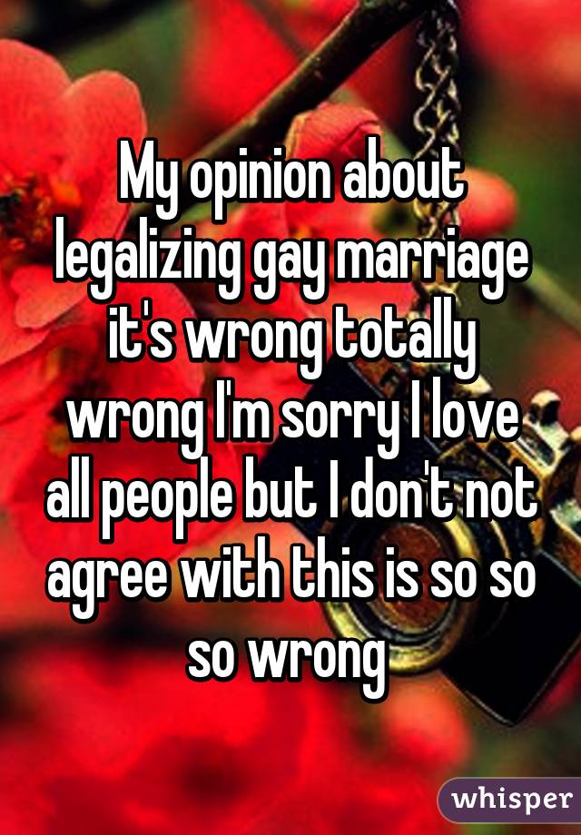 My opinion about legalizing gay marriage it's wrong totally wrong I'm sorry I love all people but I don't not agree with this is so so so wrong 