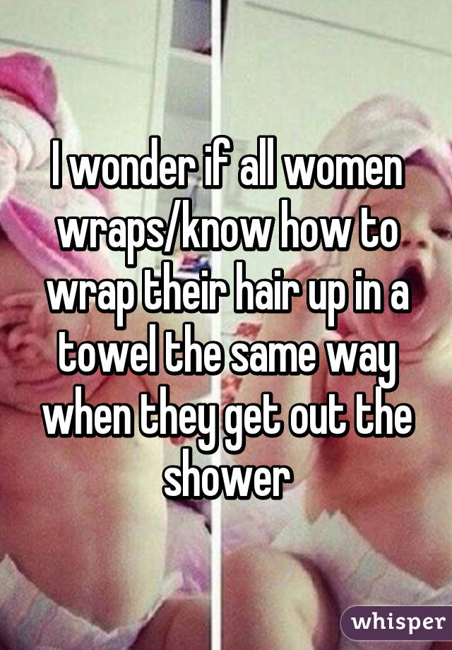 I wonder if all women wraps/know how to wrap their hair up in a towel the same way when they get out the shower
